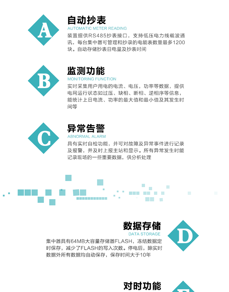 功能及特點(diǎn)：
1、自動(dòng)抄表，裝置提供RS485抄表接口，支持低壓電力線載波通訊，每臺(tái)集中器可管理和抄錄的電能表數(shù)量最多1200塊。自動(dòng)存儲(chǔ)抄表日電量及抄表時(shí)間
2、監(jiān)測功能, 實(shí)時(shí)采集用戶用電的電流、電壓，功率等數(shù)據(jù)，提供電網(wǎng)運(yùn)行狀態(tài)如過壓、缺相、斷相、逆相序等信息，能統(tǒng)計(jì)上日電流、功率的最大值和最小值及其發(fā)生時(shí)間等
3、異常告警，具有實(shí)時(shí)自檢功能，并可對(duì)故障及異常事件進(jìn)行記錄及報(bào)警，并及時(shí)上報(bào)主站和顯示。所有異常發(fā)生時(shí)能記錄現(xiàn)場的一些重要數(shù)據(jù)，供分析處理
4、數(shù)據(jù)存儲(chǔ)，集中器具有64MB大容量存儲(chǔ)器FLASH，凍結(jié)數(shù)據(jù)定時(shí)保存，減少了FLASH的寫入次數(shù)。停電后，除實(shí)時(shí)數(shù)據(jù)外所有數(shù)據(jù)均自動(dòng)保存，保存時(shí)間大于10年。