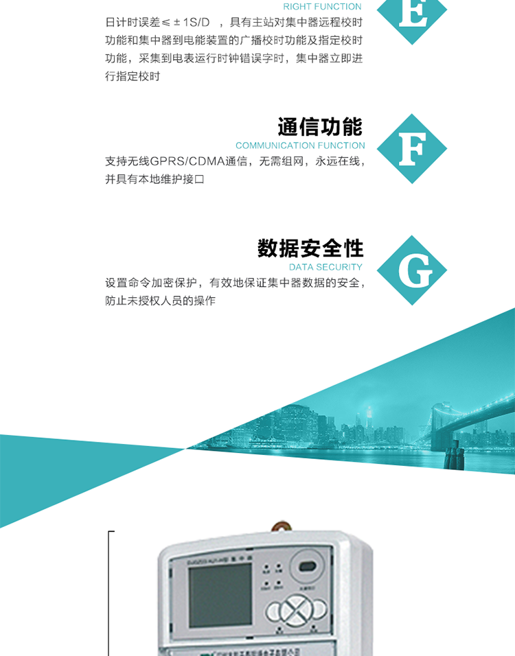 對(duì)時(shí)功能，日計(jì)時(shí)誤差≤±1s/d ，具有主站對(duì)集中器遠(yuǎn)程校時(shí)功能和集中器到電能裝置的廣播校時(shí)功能及指定校時(shí)功能，采集到電表運(yùn)行時(shí)鐘錯(cuò)誤字時(shí)，集中器立即進(jìn)行指定校時(shí)。
6、通信功能，支持無線GPRS/CDMA通信，無需組網(wǎng)，永遠(yuǎn)在線，并具有本地維護(hù)接口
7、裝置數(shù)據(jù)訪問安全性
設(shè)置命令加密保護(hù)，有效地保證集中器數(shù)據(jù)的安全，防止未授權(quán)人員的操作