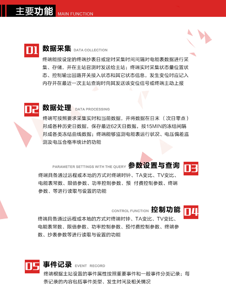 主要功能
1、數據采集器
終端能按設定的終端抄表日或定時采集時間間隔對電能表數據進行采集、存儲，并在主站召測時發送給主站，終端記錄的電能表數據，應與所連接的電能表顯示的相應數據一致。終端實時采集狀態量位置狀態、控制輸出回路開關接入狀態和其它狀態信息，發生變位時應記入內存并在最近一次主站查詢時向其發送該變位信號或終端主動上報。終端能接收電能表輸出的脈沖，并根據電能表脈沖常數Kp（imp/kWh或imp/kvarh）、TV變比KTV、TA變比KTA計算1min平均功率，并記錄當日、當月功率最大值和出現時間。 
終端具備電壓、電流等模擬量采集功能，測量電壓、電流、功率、功率因數等，終端具有電壓監測越限統計功能，其電壓準確度等級為0.5；具有諧波數據統計功能，諧波分量準確度等級為1。 
2、數據處理 
終端可按照要求采集實時和當前數據；終端可按要求將采集的數據在日末（次日零點）形成各種歷史日數據，并保存最近62天日數據；終端可按要求將采集的數據按15min的凍結間隔形成各類凍結曲線數據，并保存最近30天曲線數據；終端可按要求將采集的數據在月末零點（每月1日零點）生成各種歷史月數據，并保存最近12個月的月數據。 
終端能夠監測電能表運行狀況、電壓偏差監測及電壓合格率統計的功能；終端具有按設置的功率因數分段限值對監測點的功率因數進行分析統計，記錄每月功率因數越限值發生在各區段的累計時間。
3、參數設置與查詢
終端具備通過遠程或本地的方式對終端時鐘、TA變比、TV變比、電能表常數、限值參數、功率控制參數、預付費控制參數、終端參數、抄表參數等進行讀取與設置的功能。 