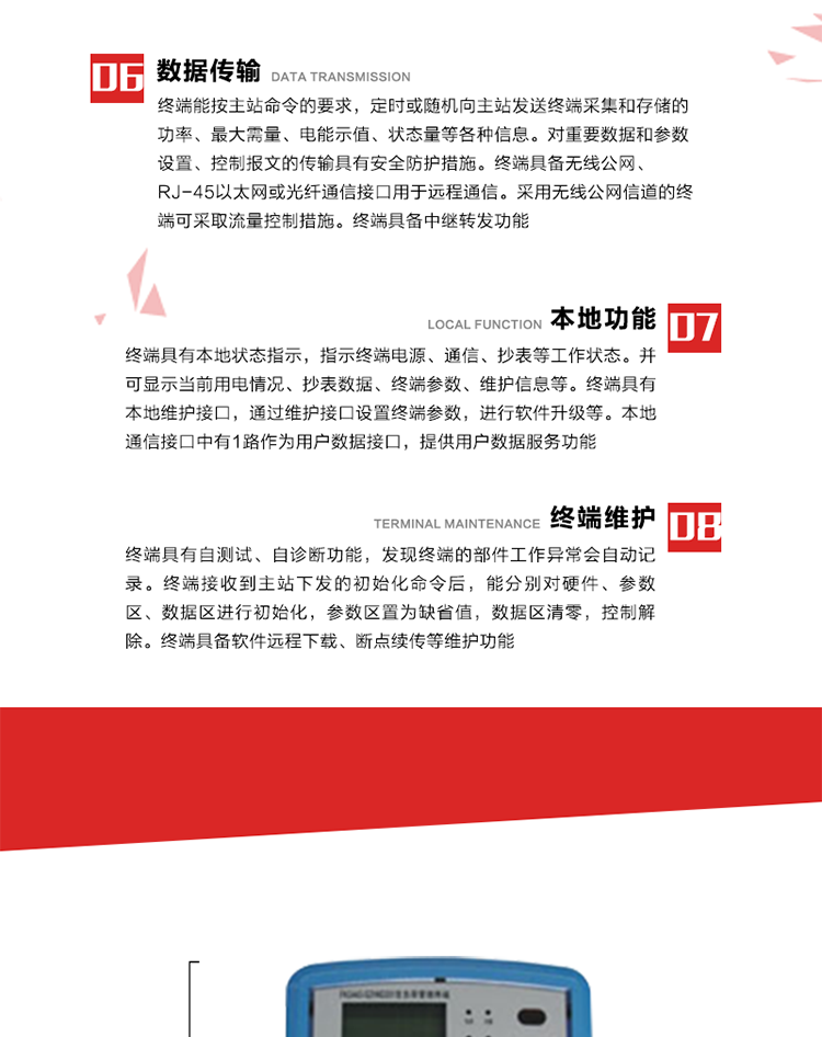 4、控制功能 
終端具備的控制功能主要分為功率定值控制（時段功控、廠休功控、營業報停功控、當前功率下浮功控）、電量定值控制（月電控、購電控）、保電/剔除、遠方控制這四大類。 
5、事件記錄
終端根據主站設置的事件屬性按照重要事件和一般事件分類記錄。每條記錄的內容包括事件類型、發生時間及相關情況。對于主站設置的重要事件，當事件發生后終端實時刷新重要事件計數器內容，記為記錄，并可以通過主站請求訪問召測事件記錄，對于采用平衡傳輸信道的終端應直接將重要事件主動及時上報主站。對于主站設置的一般事件，當事件發生后終端實時刷新一般事件計數器內容，記為事件記錄，等待主站查詢。
6、數據傳輸
終端能按主站命令的要求，定時或隨機向主站發送終端采集和存儲的功率、最大需量、電能示值、狀態量等各種信息。對重要數據和參數設置、控制報文的傳輸具有安全防護措施。終端具備無線公網、RJ-45以太網或光纖通信接口用于遠程通信。采用無線公網信道的終端可采取流量控制措施。終端具備中繼轉發功能。
7、本地功能
終端具有本地狀態指示，指示終端電源、通信、抄表等工作狀態。并可顯示當前用電情況、抄表數據、終端參數、維護信息等。終端具有本地維護接口，通過維護接口設置終端參數，進行軟件升級等。本地通信接口中有1路作為用戶數據接口，提供用戶數據服務功能。由用戶根據需要查詢實時用電數據和參數（如用電曲線、時段費率、購用電信息等）、供電信息（如停限電通知、電價信息、催費信息等）、告警信息等。
8、終端維護 終端具有自測試、自診斷功能，發現終端的部件工作異常會自動記錄。終端接收到主站下發的初始化命令后，能分別對硬件、參數區、數據區進行初始化，參數區置為缺省值，數據區清零，控制解除。終端具備軟件遠程下載、斷點續傳等維護功能。