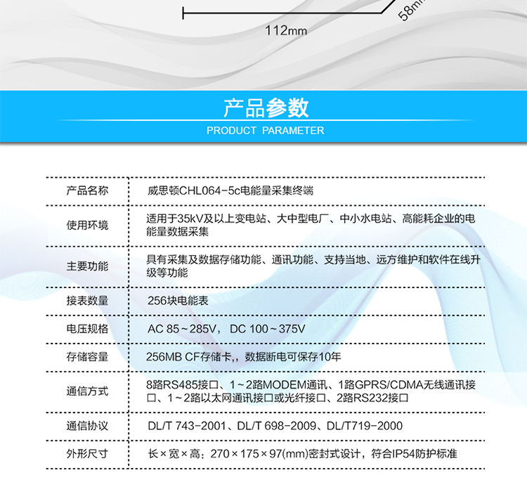 技術指標
項  目	技術指標
執(zhí)行標準	DL/T 743-2001、DL/T 698-2009、DL/T719-2000
工作電源	AC 85～285V， DC 100～375V
以太網(wǎng)絡	IEEE 802.3標準，10/100BaseT RJ45接口，TCP/IP協(xié)議
撥號MODEM	ITU-T V.22～V.90\56Kflex，1200bps～56kbps自適應
專線MODEM	ITU-T V.23，中心頻率為1700Hz，頻偏400HZ
存儲容量	256MB CF存儲卡,，數(shù)據(jù)斷電可保存10年
時  鐘	高精度時鐘芯片，時鐘誤差≤0.5s/d，斷電連續(xù)運行10年
工作電源	AC85V～AC285V，DC100V～DC375V，交直流雙路輸入，無縫切換
工作環(huán)境	相對濕度≤95%，正常工作溫度-25℃～+60℃,極限工作溫度-40℃～+70℃
功耗/性能	整機功耗≤5W，MTBF≥100000小時
外形/結構	長×寬×高：270×175×97(mm)密封式設計，符合IP54防護標準